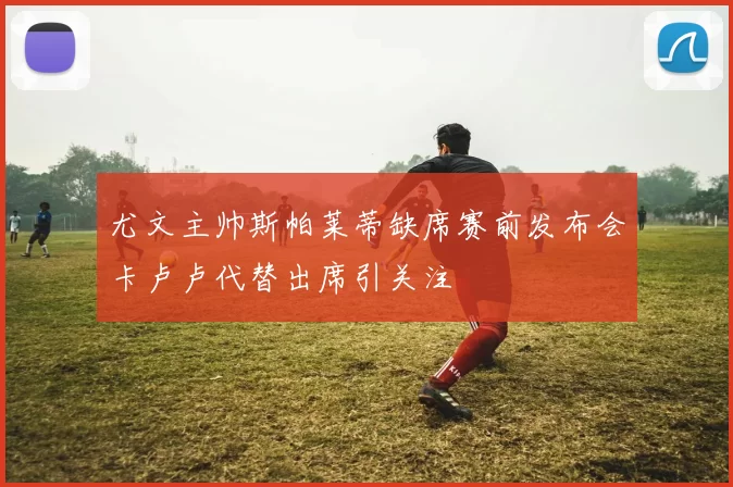 尤文主帅斯帕莱蒂缺席赛前发布会卡卢卢代替出席引关注